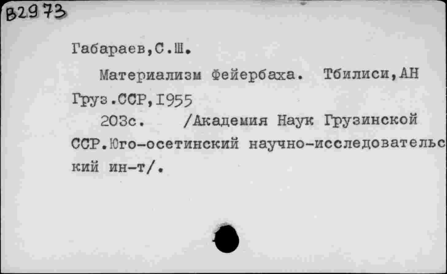 ﻿е>29 73
Габараев,С.Ш,
Материализм Фейербаха. Тбилиси,АН
Груз.ССР,1955
203с. /Академия Наук Грузинской
ССР.Юго-осетинский научно-исследовательс кий ин-т/.